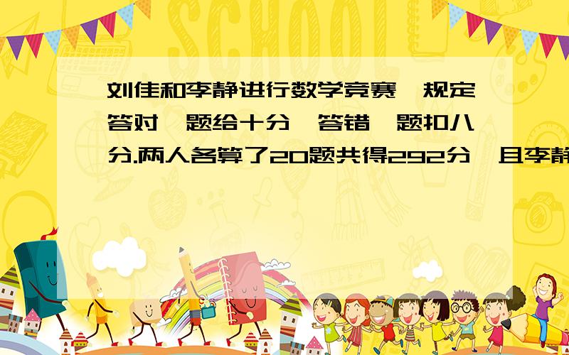 刘佳和李静进行数学竞赛,规定答对一题给十分,答错一题扣八分.两人各算了20题共得292分,且李静比刘佳多