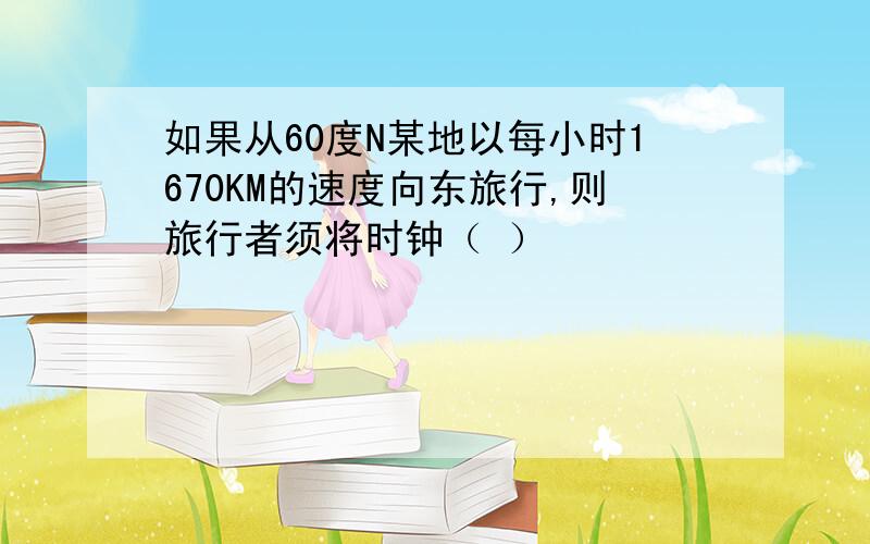 如果从60度N某地以每小时1670KM的速度向东旅行,则旅行者须将时钟（ ）