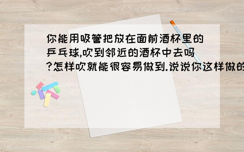 你能用吸管把放在面前酒杯里的乒乓球,吹到邻近的酒杯中去吗?怎样吹就能很容易做到.说说你这样做的道理.