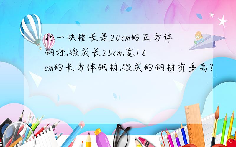 把一块棱长是20cm的正方体钢坯,锻成长25cm,宽16cm的长方体钢材,锻成的钢材有多高?