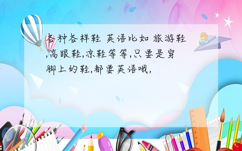 各种各样鞋 英语比如 旅游鞋,高跟鞋,凉鞋等等,只要是穿脚上的鞋,都要英语哦,