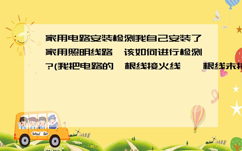 家用电路安装检测我自己安装了家用照明线路,该如何进行检测?(我把电路的一根线接火线,一根线未接,没有万能表,用电笔测试结