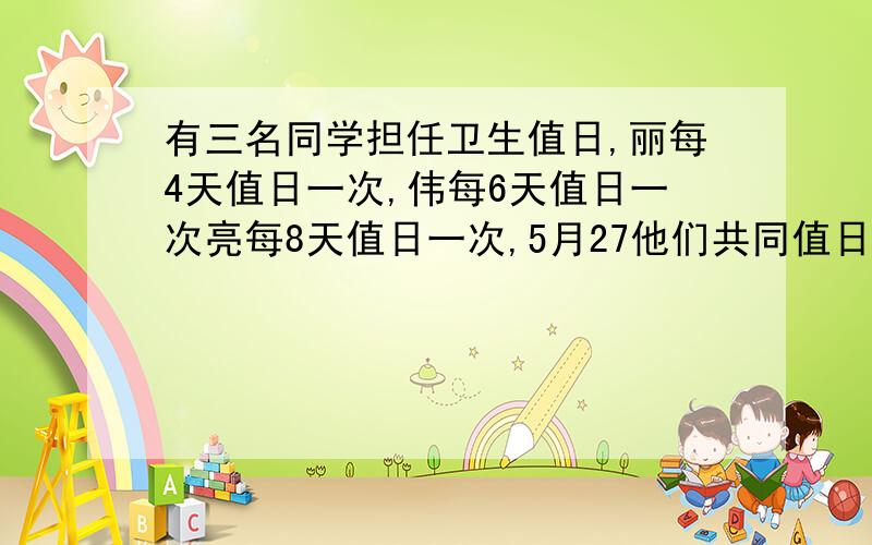 有三名同学担任卫生值日,丽每4天值日一次,伟每6天值日一次亮每8天值日一次,5月27他们共同值日,