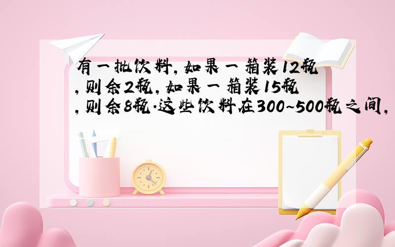 有一批饮料,如果一箱装12瓶,则余2瓶,如果一箱装15瓶,则余8瓶.这些饮料在300~500瓶之间,可能是多少瓶瓶