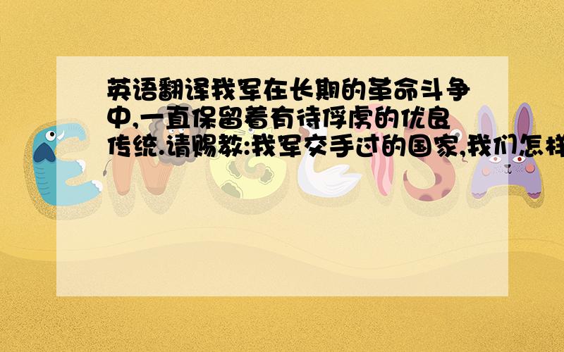 英语翻译我军在长期的革命斗争中,一直保留着有待俘虏的优良传统.请赐教:我军交手过的国家,我们怎样喊这句口号呢?请列出标准