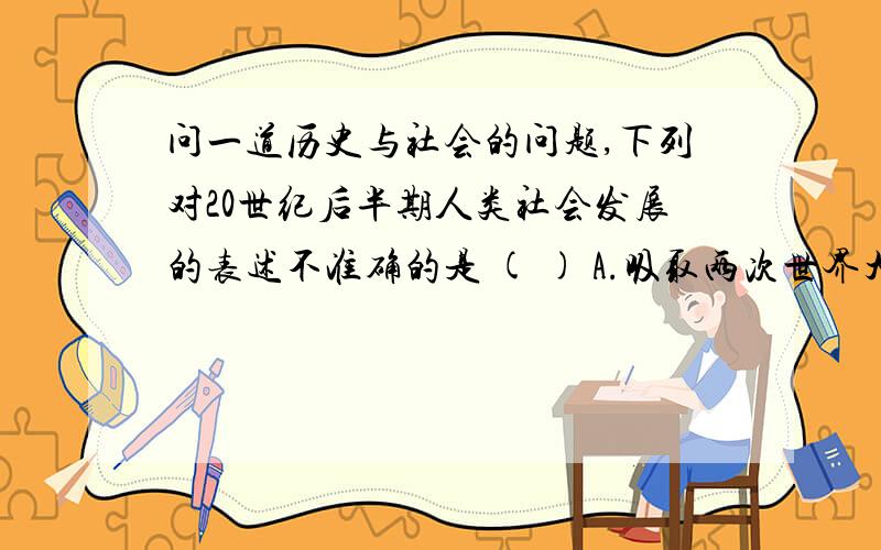 问一道历史与社会的问题,下列对20世纪后半期人类社会发展的表述不准确的是 ( ) A.吸取两次世界大战教训