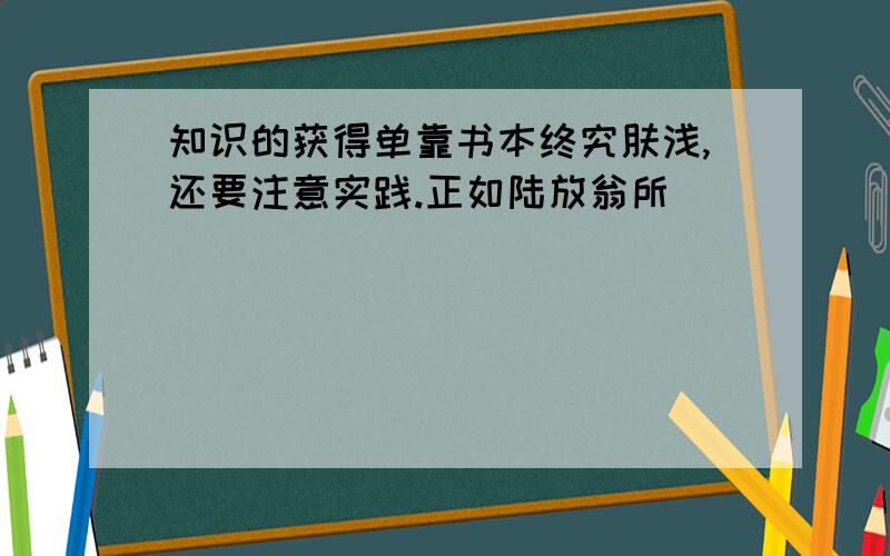 知识的获得单靠书本终究肤浅,还要注意实践.正如陆放翁所（）