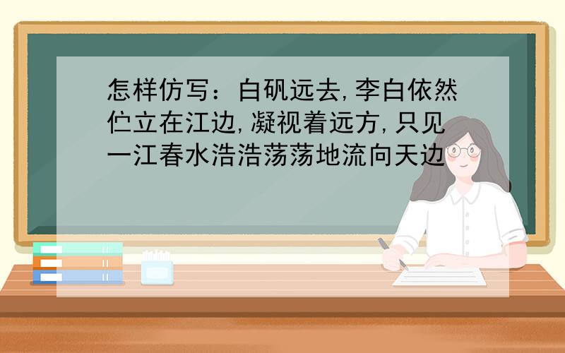 怎样仿写：白矾远去,李白依然伫立在江边,凝视着远方,只见一江春水浩浩荡荡地流向天边