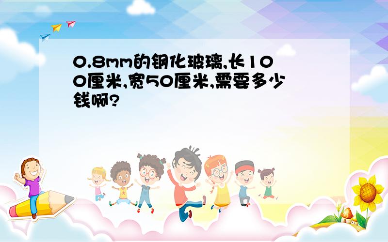 0.8mm的钢化玻璃,长100厘米,宽50厘米,需要多少钱啊?