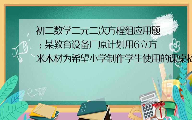 初二数学二元二次方程组应用题：某教育设备厂原计划用6立方米木材为希望小学制作学生使用的课桌椅若干套.由于改进了设计,每套