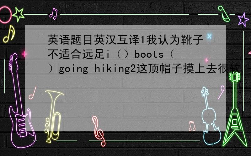 英语题目英汉互译1我认为靴子不适合远足i（）boots（）going hiking2这顶帽子摸上去很软,一定是上等皮制成