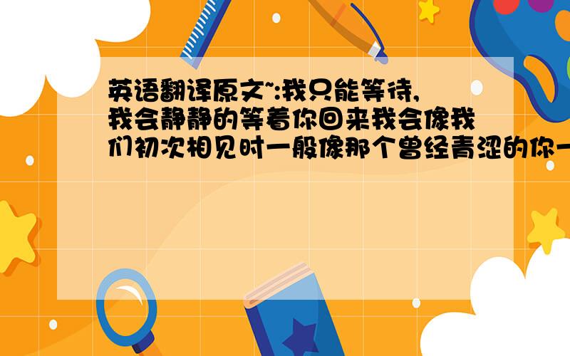 英语翻译原文~:我只能等待,我会静静的等着你回来我会像我们初次相见时一般像那个曾经青涩的你一样林林总总的你和我之间的牵绊