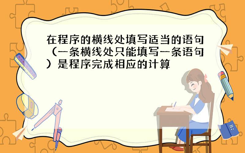 在程序的横线处填写适当的语句（一条横线处只能填写一条语句）是程序完成相应的计算