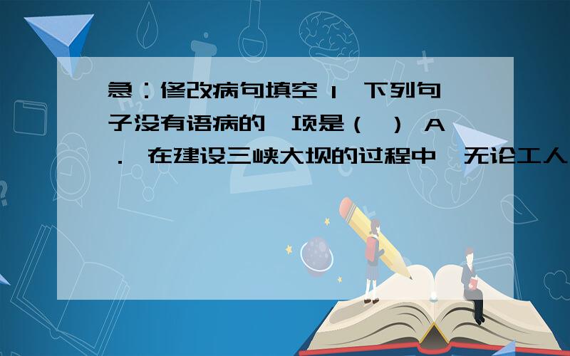 急：修改病句填空 1、下列句子没有语病的一项是（ ） A． 在建设三峡大坝的过程中,无论工人们遇到什么样的困难,他们却能