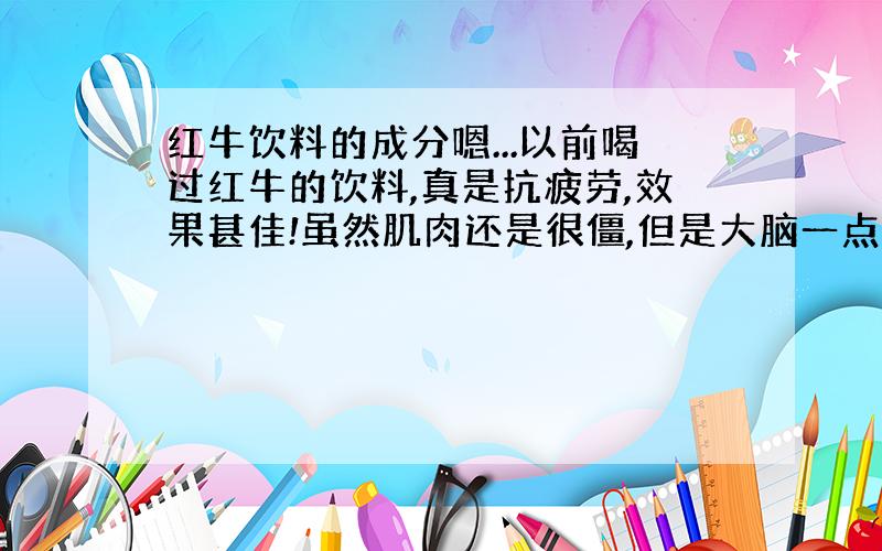 红牛饮料的成分嗯...以前喝过红牛的饮料,真是抗疲劳,效果甚佳!虽然肌肉还是很僵,但是大脑一点都感觉不到疲劳!不知道这样