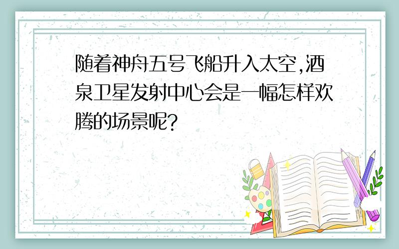 随着神舟五号飞船升入太空,酒泉卫星发射中心会是一幅怎样欢腾的场景呢?