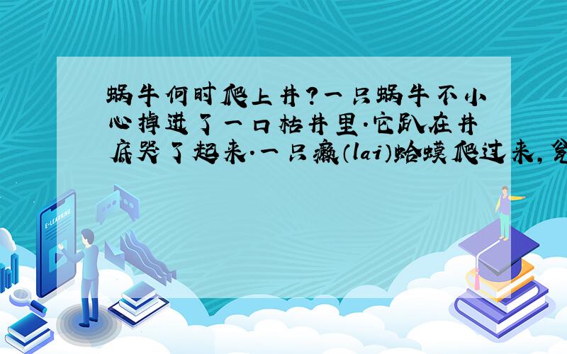 蜗牛何时爬上井?一只蜗牛不小心掉进了一口枯井里.它趴在井底哭了起来.一只癞（lai）蛤蟆爬过来,瓮声瓮气的对蜗牛说：“别