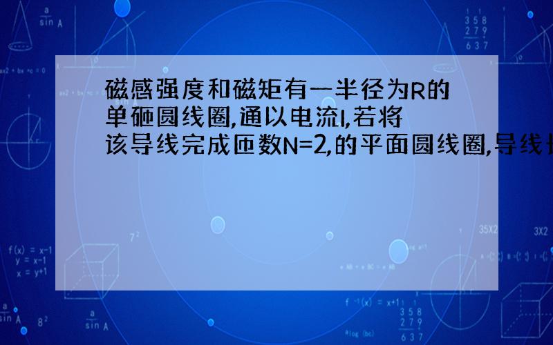 磁感强度和磁矩有一半径为R的单砸圆线圈,通以电流I,若将该导线完成匝数N=2,的平面圆线圈,导线长度不变,并通以同样的电