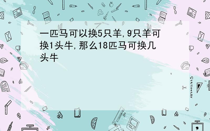 一匹马可以换5只羊,9只羊可换1头牛,那么18匹马可换几头牛