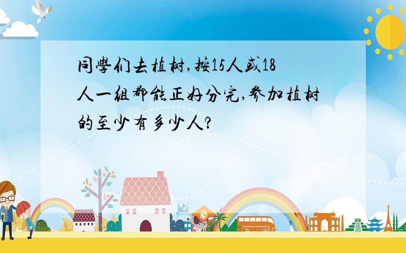 同学们去植树,按15人或18人一组都能正好分完,参加植树的至少有多少人?