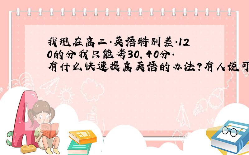 我现在高二.英语特别差.120的分我只能考30,40分.有什么快速提高英语的办法?有人说可以多做一些练习题,请问什么练习