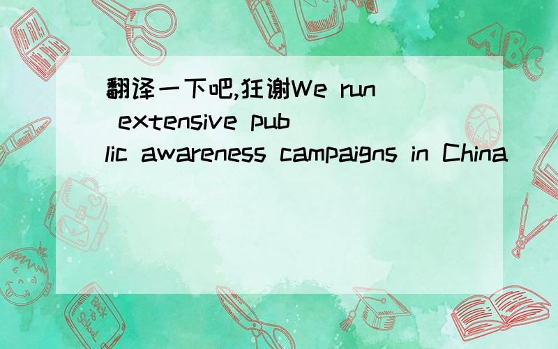 翻译一下吧,狂谢We run extensive public awareness campaigns in China