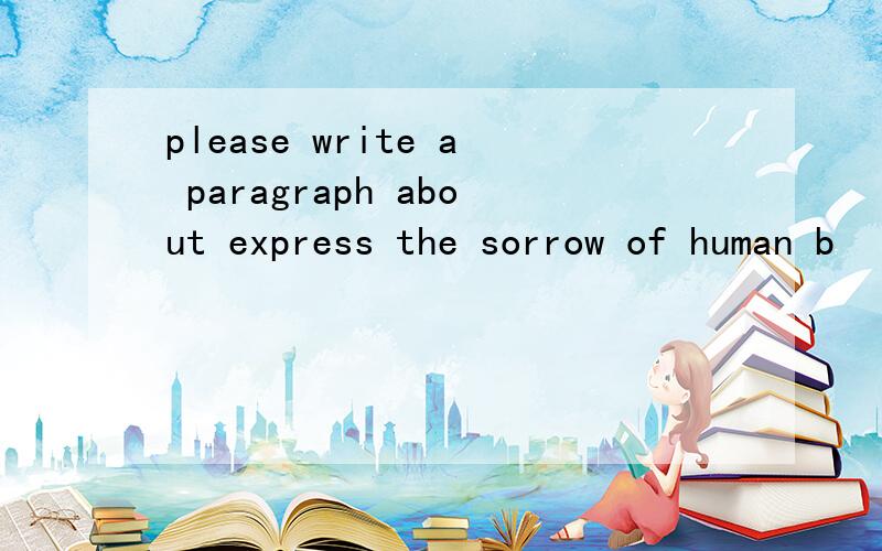 please write a paragraph about express the sorrow of human b