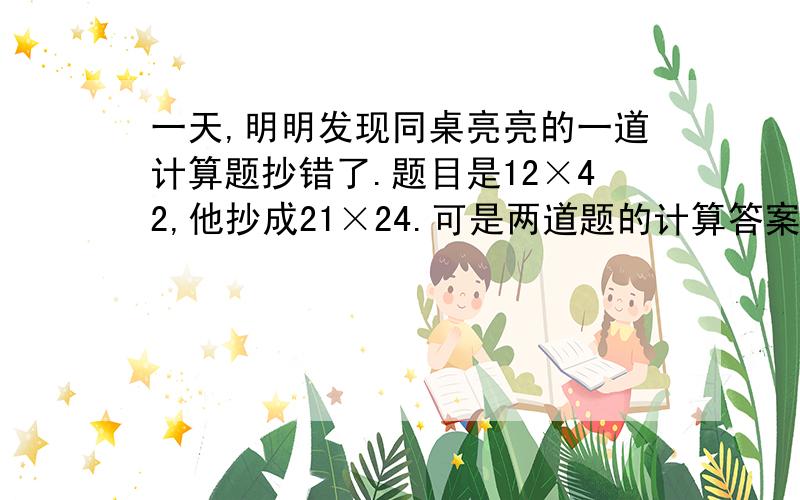 一天,明明发现同桌亮亮的一道计算题抄错了.题目是12×42,他抄成21×24.可是两道题的计算答案竟然是一样的.小华觉得