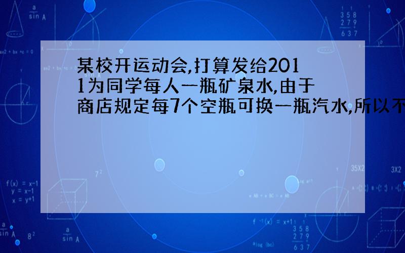 某校开运动会,打算发给2011为同学每人一瓶矿泉水,由于商店规定每7个空瓶可换一瓶汽水,所以不必买2011瓶