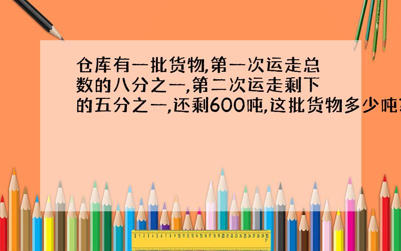 仓库有一批货物,第一次运走总数的八分之一,第二次运走剩下的五分之一,还剩600吨,这批货物多少吨?