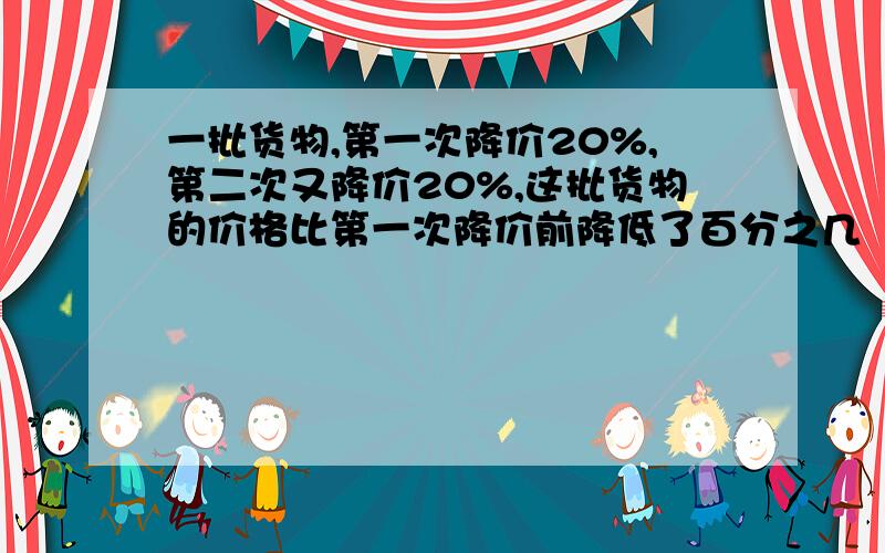 一批货物,第一次降价20%,第二次又降价20%,这批货物的价格比第一次降价前降低了百分之几