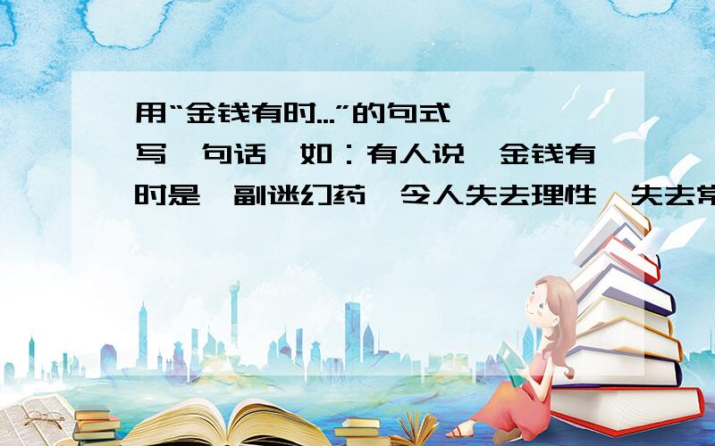 用“金钱有时...”的句式,写一句话,如：有人说,金钱有时是一副迷幻药,令人失去理性,失去常态.金钱有时是. 写两句