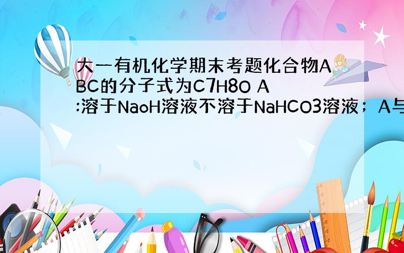 大一有机化学期末考题化合物ABC的分子式为C7H8O A:溶于NaoH溶液不溶于NaHCO3溶液；A与溴水作用不立即生成