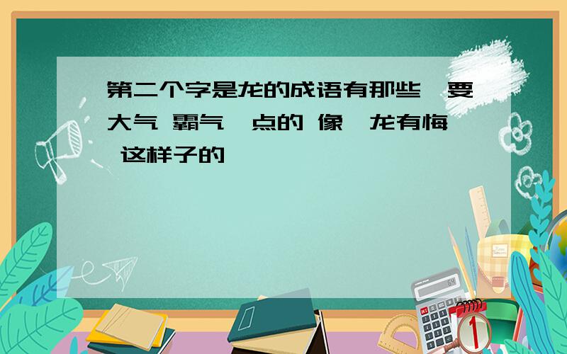 第二个字是龙的成语有那些,要大气 霸气一点的 像亢龙有悔 这样子的