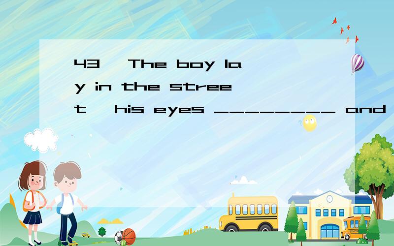 43、 The boy lay in the street ,his eyes ________ and his han