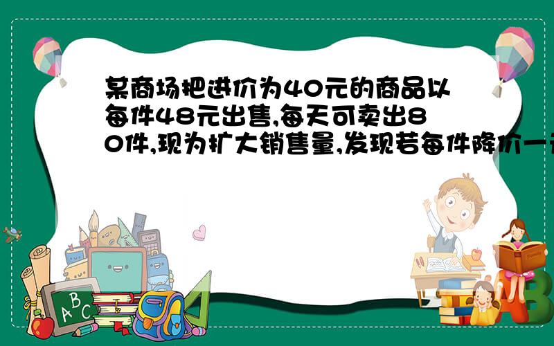 某商场把进价为40元的商品以每件48元出售,每天可卖出80件,现为扩大销售量,发现若每件降价一元