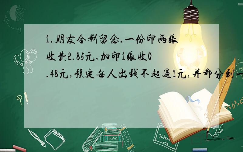 1.朋友合影留念,一份印两张收费2.85元,加印1张收0.48元,预定每人出钱不超过1元,并都分到一张照片.问参加照相的