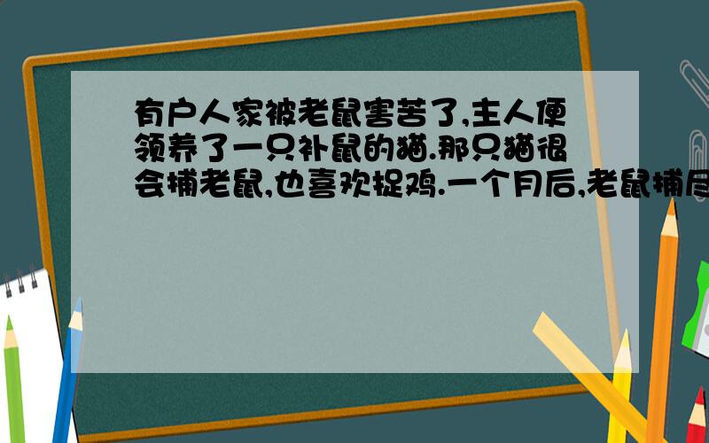 有户人家被老鼠害苦了,主人便领养了一只补鼠的猫.那只猫很会捕老鼠,也喜欢捉鸡.一个月后,老鼠捕尽了,但鸡也被吃光了.主人