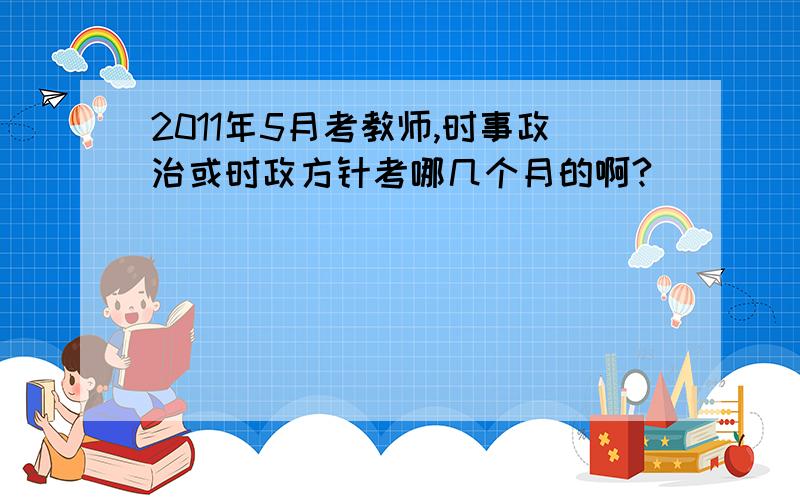 2011年5月考教师,时事政治或时政方针考哪几个月的啊?