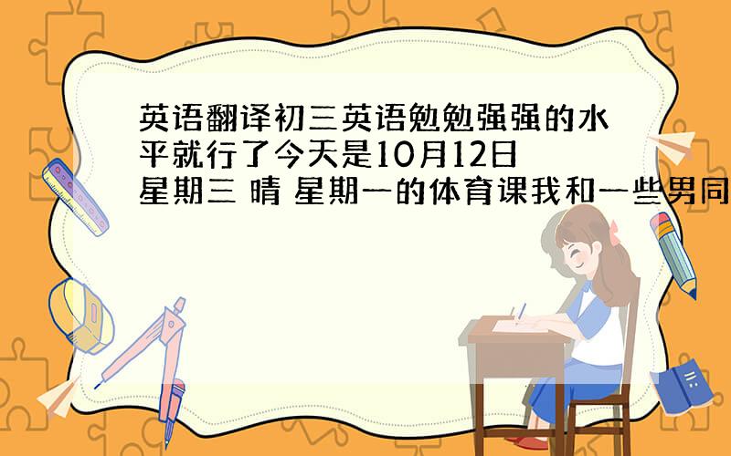 英语翻译初三英语勉勉强强的水平就行了今天是10月12日 星期三 晴 星期一的体育课我和一些男同学在足球场上踢足球 我感觉