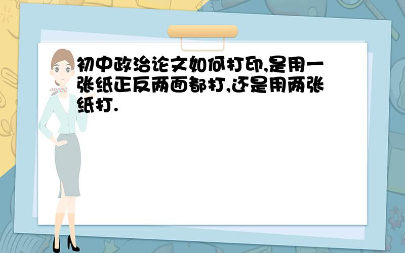 初中政治论文如何打印,是用一张纸正反两面都打,还是用两张纸打.