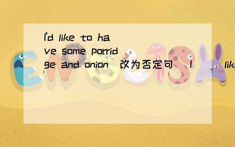 I'd like to have some porridge and onion(改为否定句） I___like to