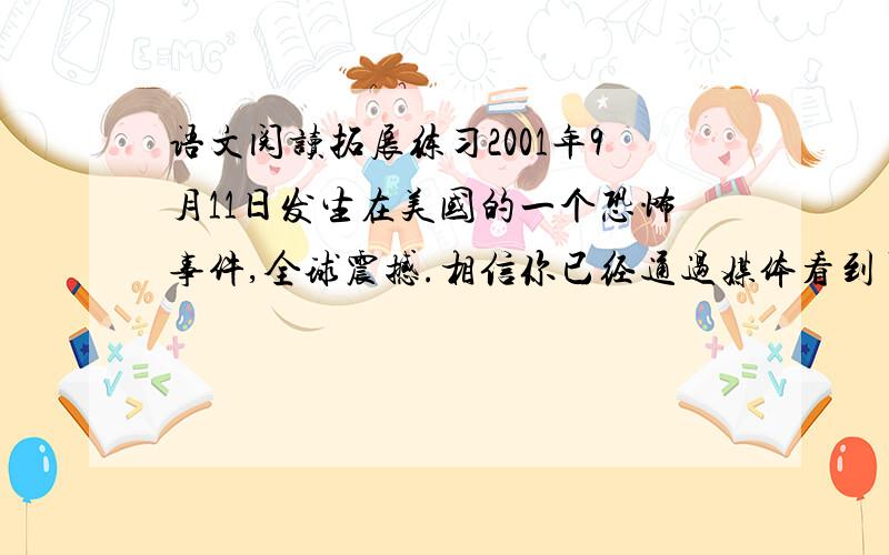 语文阅读拓展练习2001年9月11日发生在美国的一个恐怖事件,全球震撼.相信你已经通过媒体看到了那悲惨的一幕,谈谈你的想