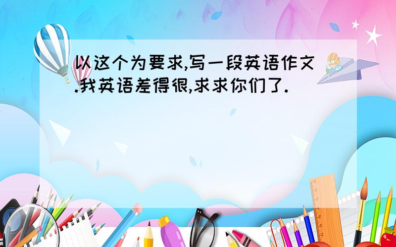 以这个为要求,写一段英语作文.我英语差得很,求求你们了.