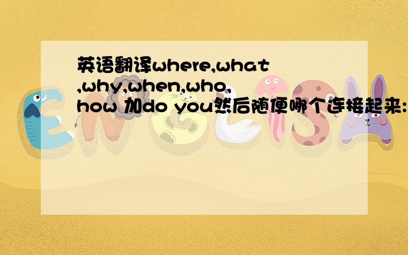 英语翻译where,what,why,when,who,how 加do you然后随便哪个连接起来:live,study