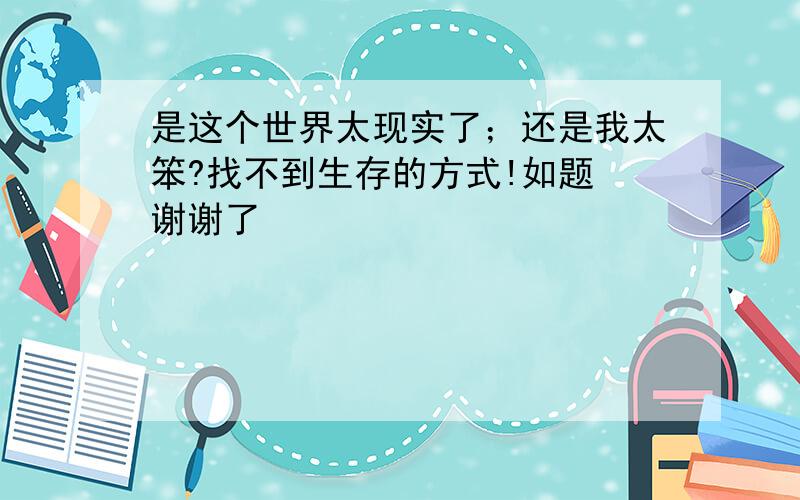 是这个世界太现实了；还是我太笨?找不到生存的方式!如题 谢谢了