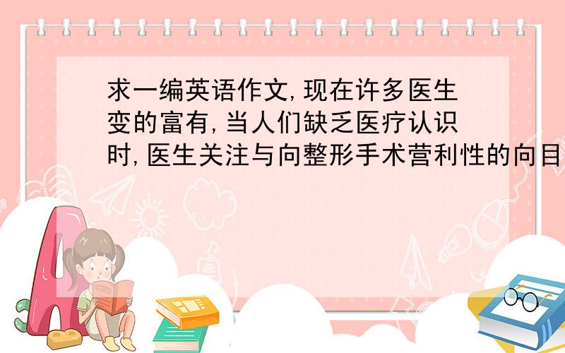 求一编英语作文,现在许多医生变的富有,当人们缺乏医疗认识时,医生关注与向整形手术营利性的向目的做发是不正确的,你是否同意