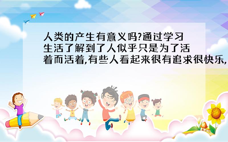 人类的产生有意义吗?通过学习生活了解到了人似乎只是为了活着而活着,有些人看起来很有追求很快乐,只是在生活中加了调味料而已