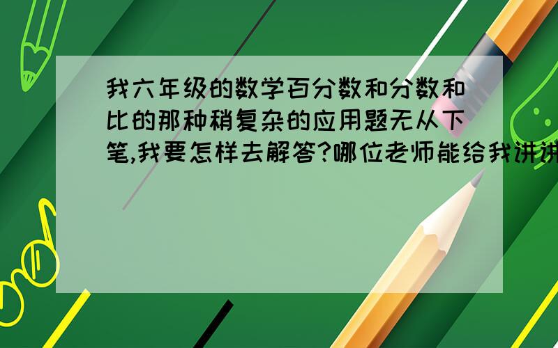 我六年级的数学百分数和分数和比的那种稍复杂的应用题无从下笔,我要怎样去解答?哪位老师能给我讲讲这样