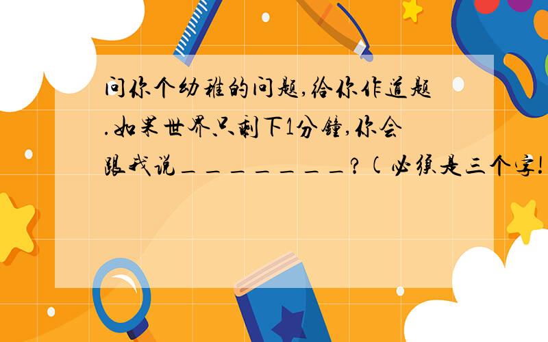 问你个幼稚的问题,给你作道题.如果世界只剩下1分钟,你会跟我说_______?(必须是三个字!)